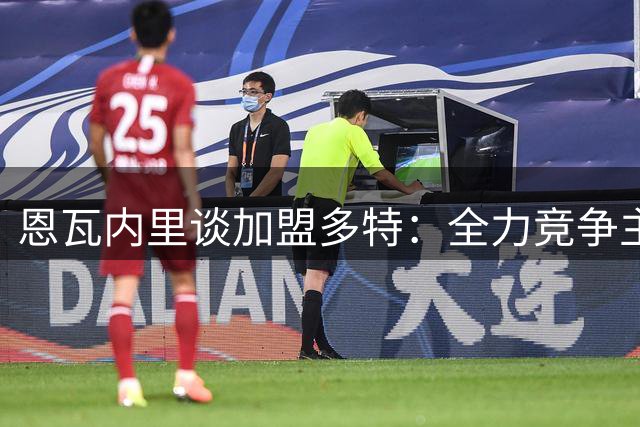 恩瓦内里谈加盟多特：全力竞争主力位置