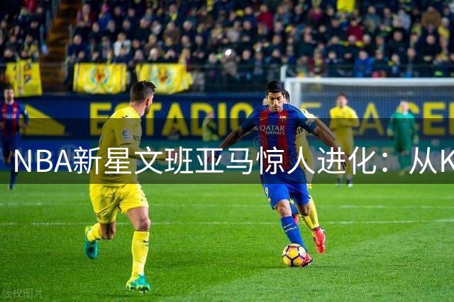 NBA新星文班亚马惊人进化：从KD向字母哥蜕变